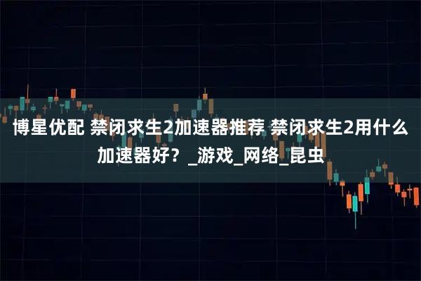 博星优配 禁闭求生2加速器推荐 禁闭求生2用什么加速器好？_游戏_网络_昆虫