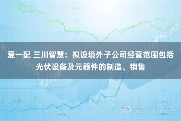 爱一配 三川智慧：拟设境外子公司经营范围包括光伏设备及元器件的制造、销售