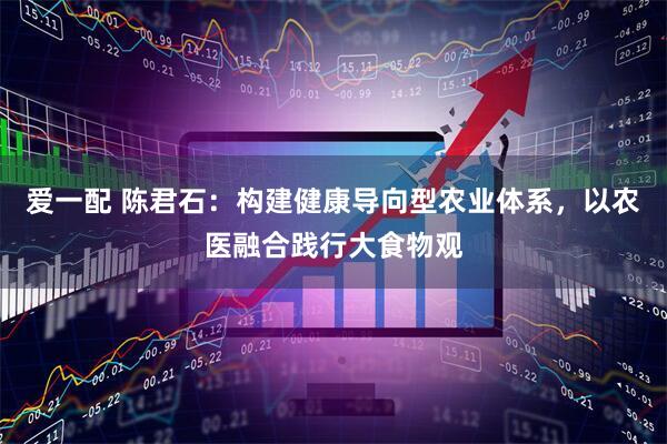 爱一配 陈君石：构建健康导向型农业体系，以农医融合践行大食物观