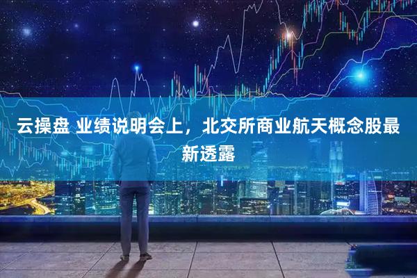云操盘 业绩说明会上，北交所商业航天概念股最新透露