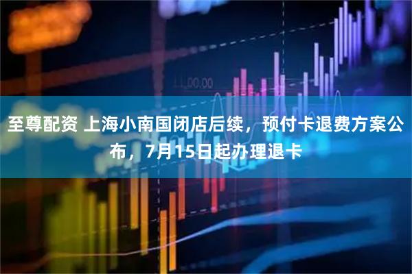 至尊配资 上海小南国闭店后续，预付卡退费方案公布，7月15日起办理退卡