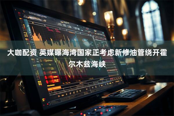 大咖配资 英媒曝海湾国家正考虑新修油管绕开霍尔木兹海峡