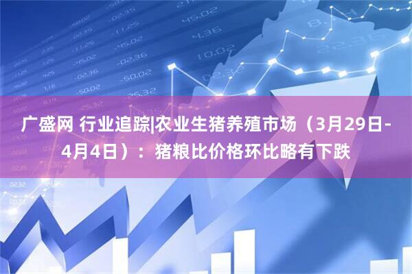广盛网 行业追踪|农业生猪养殖市场（3月29日-4月4日）：猪粮比价格环比略有下跌