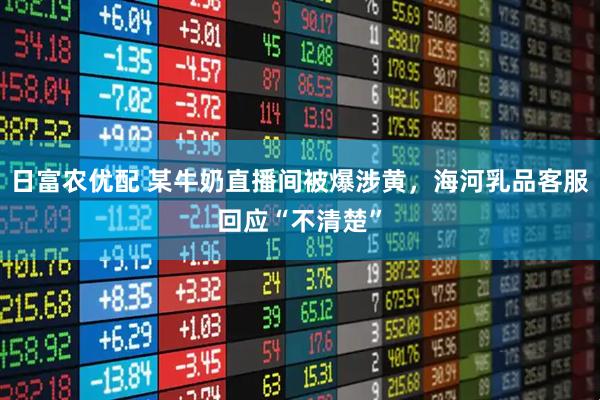 日富农优配 某牛奶直播间被爆涉黄，海河乳品客服回应“不清楚”