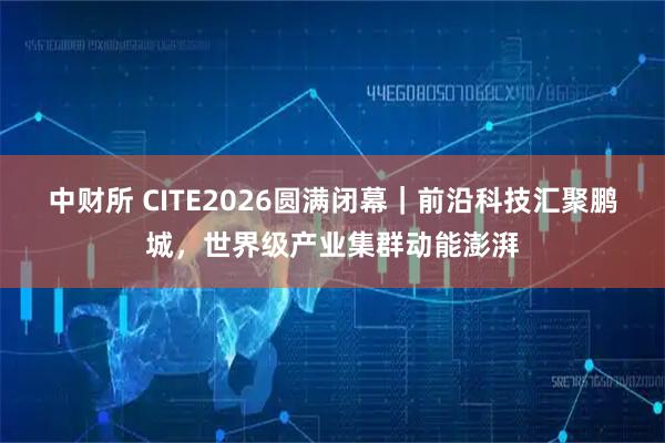 中财所 CITE2026圆满闭幕｜前沿科技汇聚鹏城，世界级产业集群动能澎湃